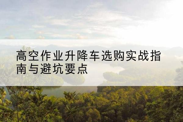 阳春升降车怎么选-高空作业升降车选购实战指南与避坑要点