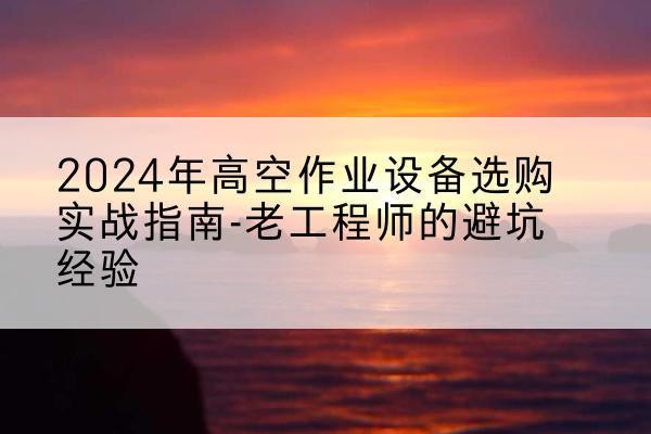 阳春高空作业升降机厂家推荐-2024年高空作业设备选购实战指南-老工程师的避坑经验