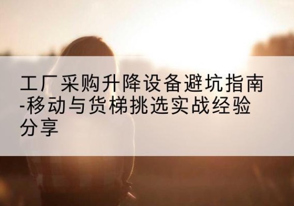 阳春移动式升降机怎么选-工厂采购升降设备避坑指南-移动与货梯挑选实战经验分享