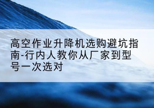 阳春升降平台厂家-高空作业升降机选购避坑指南-行内人教你从厂家到型号一次选对