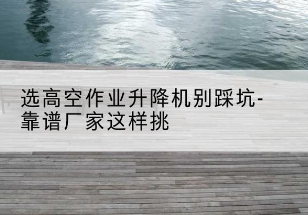 阳春剪叉式升降机厂家-选高空作业升降机别踩坑-靠谱厂家这样挑