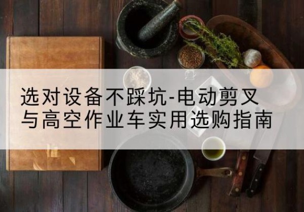 阳春电动剪叉升降平台怎么选-选对设备不踩坑-电动剪叉与高空作业车实用选购指南