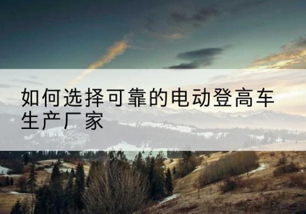 阳春电动登高车厂家-如何选择可靠的电动登高车生产厂家