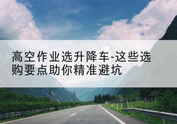 阳春升降车厂家-高空作业选升降车-这些选购要点助你*避坑