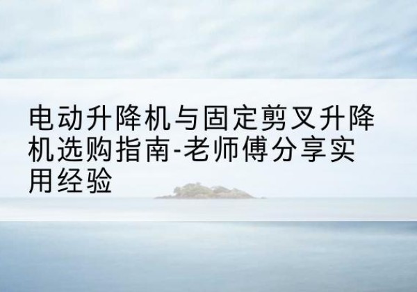 阳春电动升降机怎么选-电动升降机与固定剪叉升降机选购指南-老师傅分享实用经验