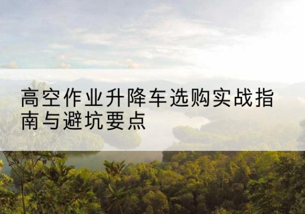 阳春升降车怎么选-高空作业升降车选购实战指南与避坑要点
