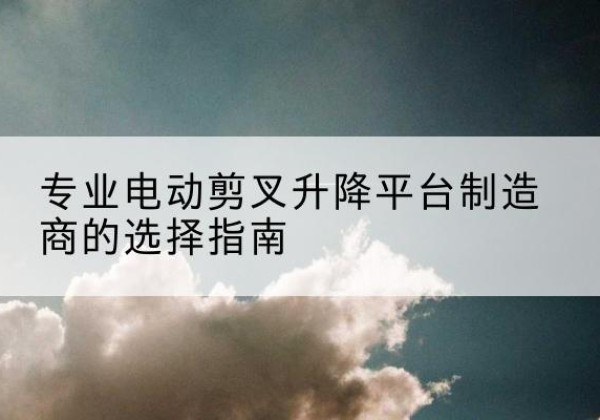 阳春电动剪叉升降平台厂家-专业电动剪叉升降平台制造商的选择指南